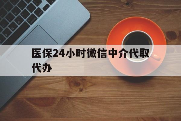 泰安医保24小时微信中介代取代办(医保24小时微信中介代取代办怎么取消)