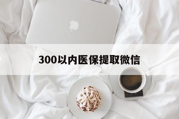 泰安300以内医保提取微信(300以内医保提取微信离职可以用吗)
