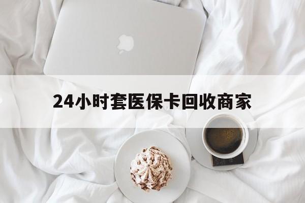 泰安24小时套医保卡回收商家(24小时套医保卡回收商家会知道吗)