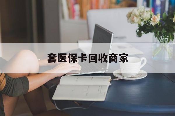 泰安套医保卡回收商家(套医保卡回收商家会知道吗)