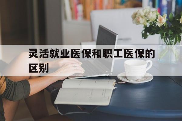 泰安灵活就业医保和职工医保的区别(天津灵活就业医保和职工医保的区别)